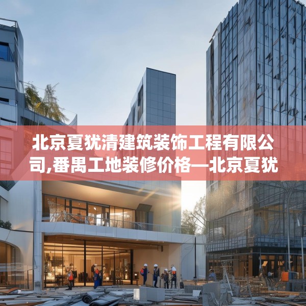 北京夏犹清建筑装饰工程有限公司,番禺工地装修价格—北京夏犹清建筑装饰工程有限公司546.a422b423c426fgy.433dsfds