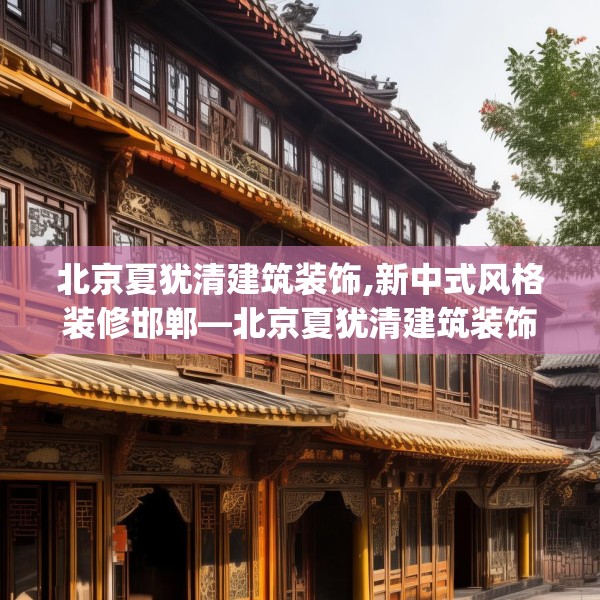 北京夏犹清建筑装饰,新中式风格装修邯郸—北京夏犹清建筑装饰238.a114b115c118fgy.125htyj
