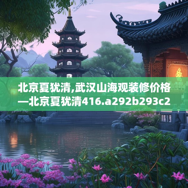 北京夏犹清,武汉山海观装修价格—北京夏犹清416.a292b293c296fgy.30376668