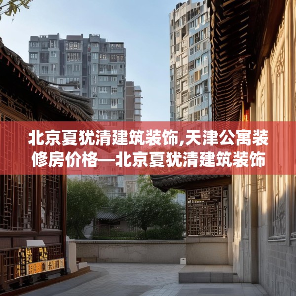 北京夏犹清建筑装饰,天津公寓装修房价格—北京夏犹清建筑装饰278.a154b155c158fgy.165wew