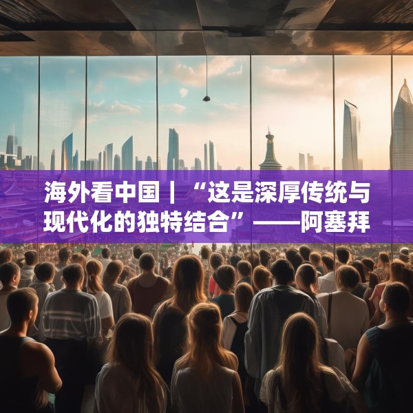 海外看中国｜“这是深厚传统与现代化的独特结合”——阿塞拜疆旅游博主眼中的中国发展新貌