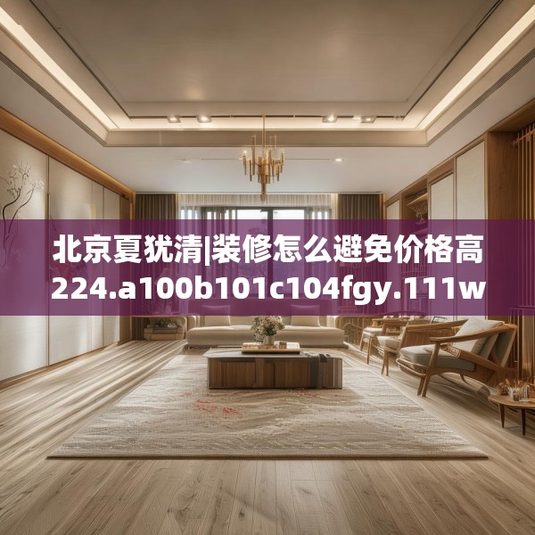 北京夏犹清|装修怎么避免价格高224.a100b101c104fgy.111wew