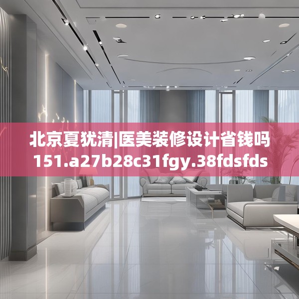 北京夏犹清|医美装修设计省钱吗151.a27b28c31fgy.38fdsfds