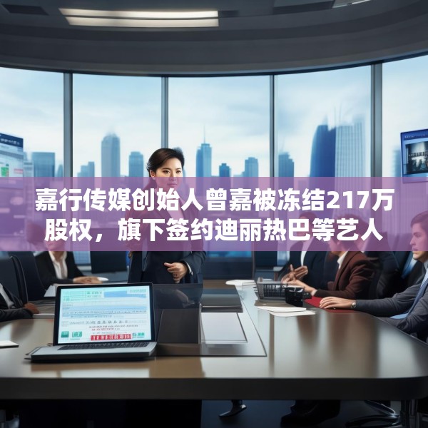 嘉行传媒创始人曾嘉被冻结217万股权，旗下签约迪丽热巴等艺人