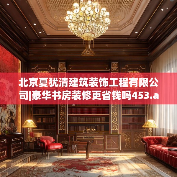 北京夏犹清建筑装饰工程有限公司|豪华书房装修更省钱吗453.a329b330c333fgy.340uyk