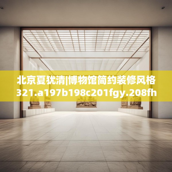 北京夏犹清|博物馆简约装修风格321.a197b198c201fgy.208fhsg
