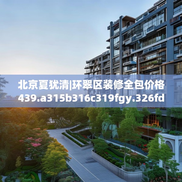 北京夏犹清|环翠区装修全包价格439.a315b316c319fgy.326fdsfds