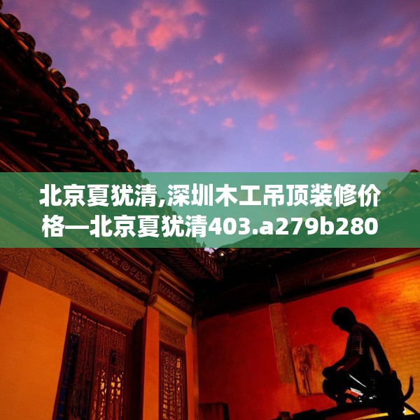 北京夏犹清,深圳木工吊顶装修价格—北京夏犹清403.a279b280c283fgy.290fdsfds