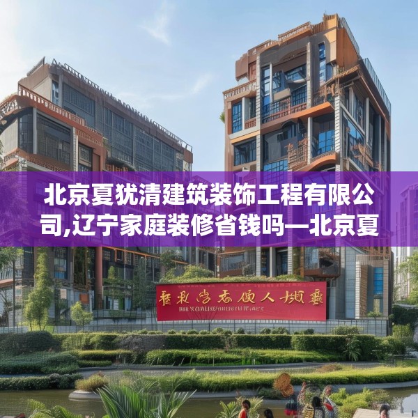 北京夏犹清建筑装饰工程有限公司,辽宁家庭装修省钱吗—北京夏犹清建筑装饰工程有限公司395.a271b272c275fgy.282bnbn