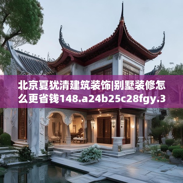 北京夏犹清建筑装饰|别墅装修怎么更省钱148.a24b25c28fgy.35htyj