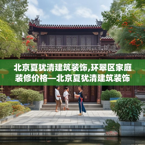 北京夏犹清建筑装饰,环翠区家庭装修价格—北京夏犹清建筑装饰298.a174b175c178fgy.185sdA
