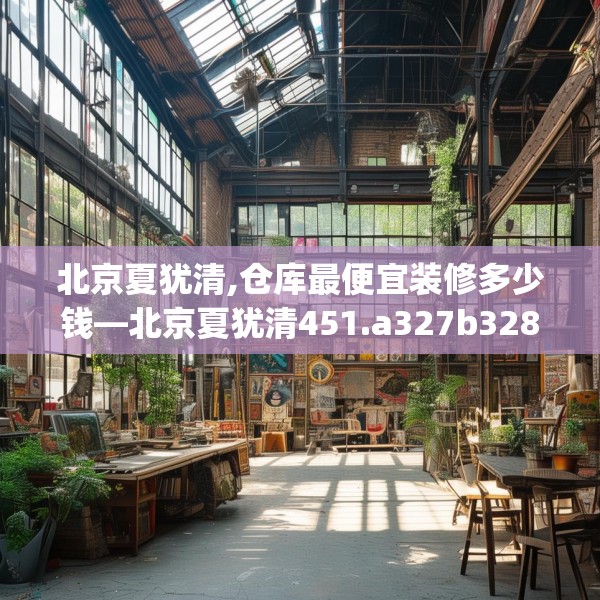 北京夏犹清,仓库最便宜装修多少钱—北京夏犹清451.a327b328c331fgy.338jhhj