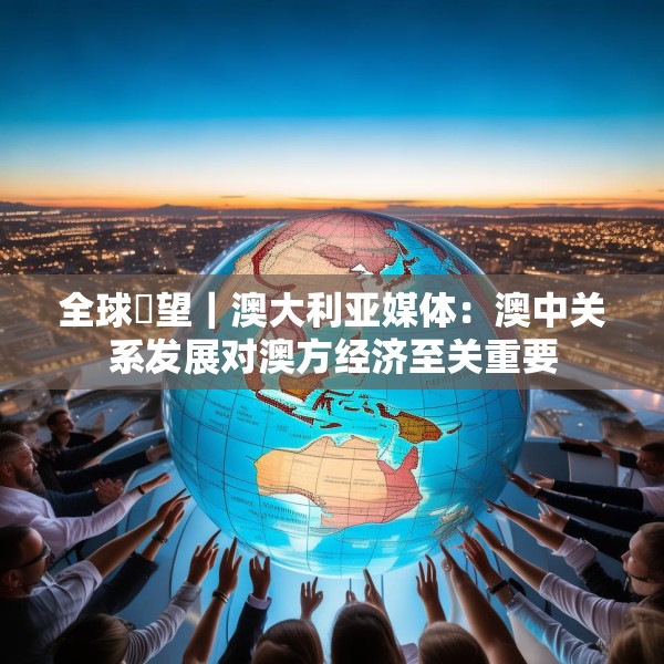 全球瞭望｜澳大利亚媒体：澳中关系发展对澳方经济至关重要