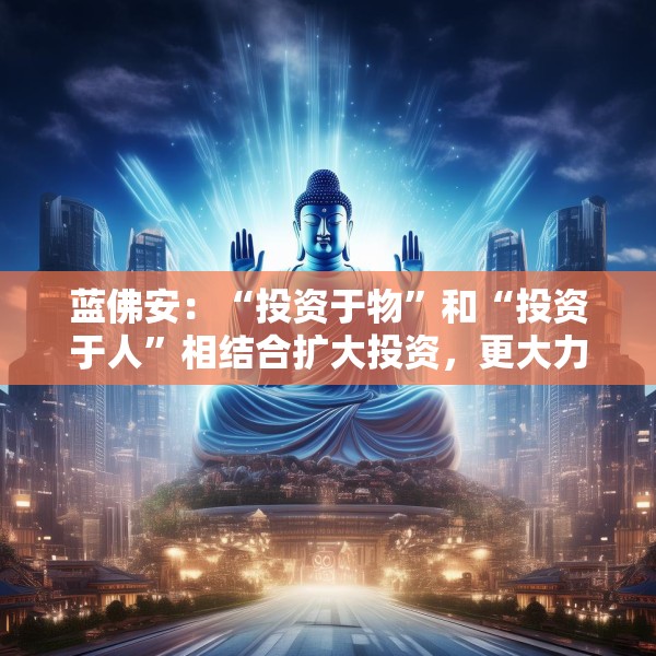 蓝佛安：“投资于物”和“投资于人”相结合扩大投资，更大力度支持“两重”“两新”