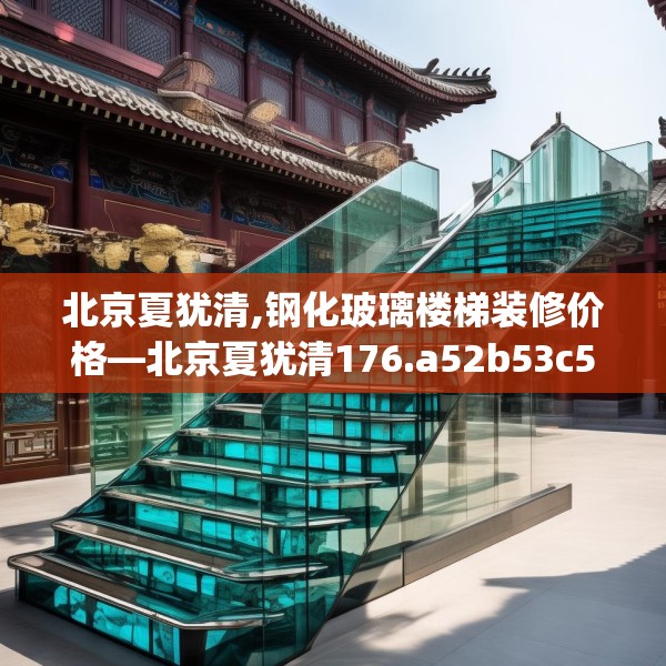 北京夏犹清,钢化玻璃楼梯装修价格—北京夏犹清176.a52b53c56fgy.63xczxv