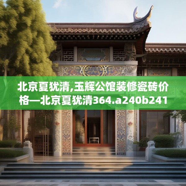 北京夏犹清,玉辉公馆装修瓷砖价格—北京夏犹清364.a240b241c244fgy.251htyj