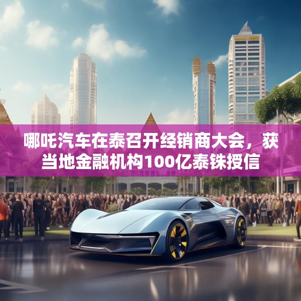 哪吒汽车在泰召开经销商大会，获当地金融机构100亿泰铢授信