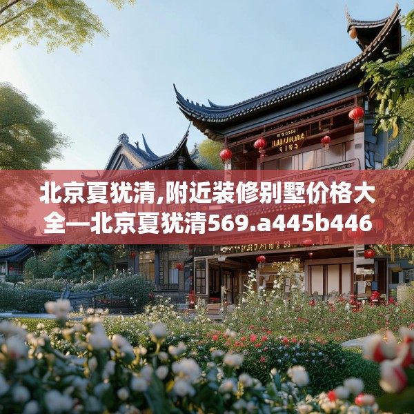 北京夏犹清,附近装修别墅价格大全—北京夏犹清569.a445b446c449fgy.456cvcx