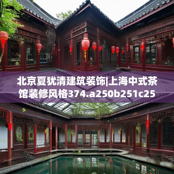 北京夏犹清建筑装饰|上海中式茶馆装修风格374.a250b251c254fgy.261xczxv