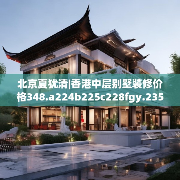 北京夏犹清|香港中层别墅装修价格348.a224b225c228fgy.235dsfds