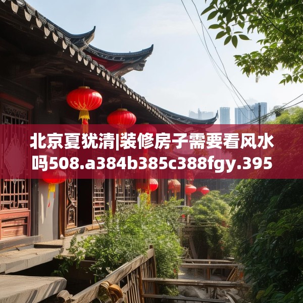 北京夏犹清|装修房子需要看风水吗508.a384b385c388fgy.395htyj