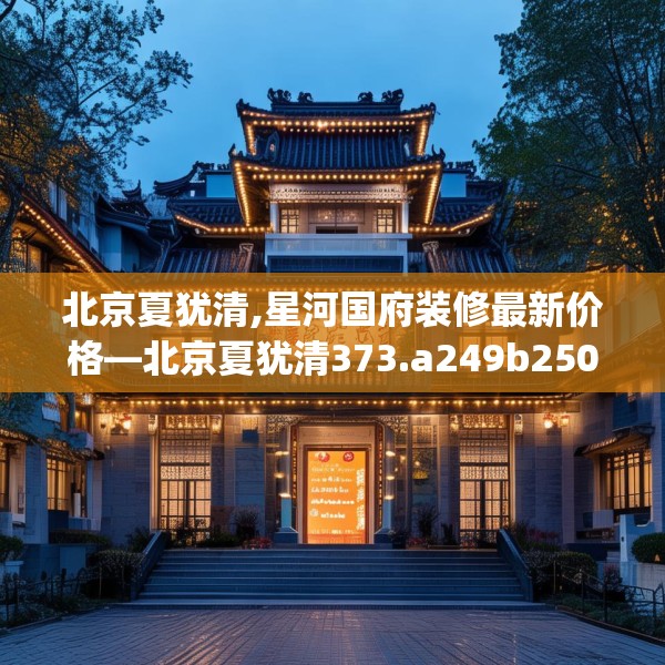 北京夏犹清,星河国府装修最新价格—北京夏犹清373.a249b250c253fgy.260poiy