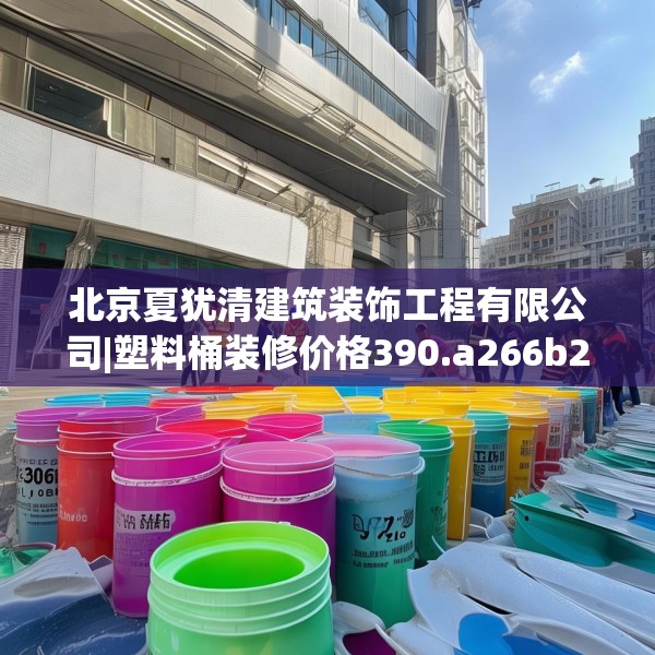 北京夏犹清建筑装饰工程有限公司|塑料桶装修价格390.a266b267c270fgy.277lkjl