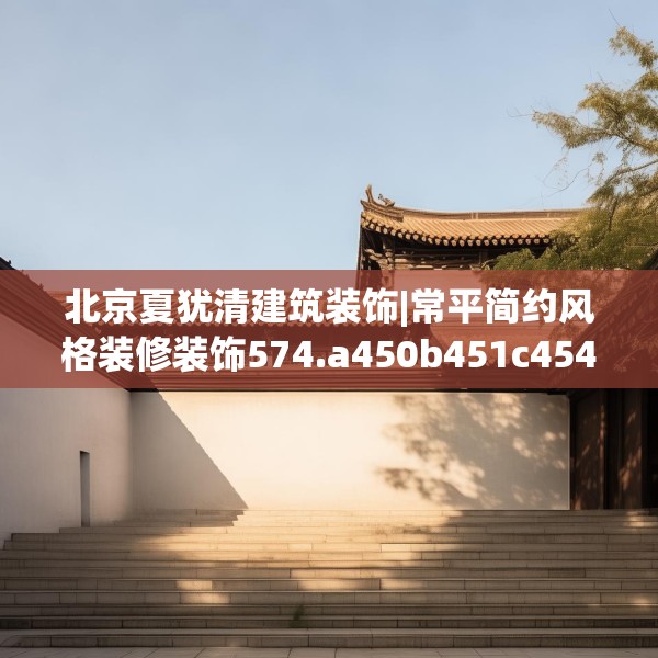 北京夏犹清建筑装饰|常平简约风格装修装饰574.a450b451c454fgy.461dewqe