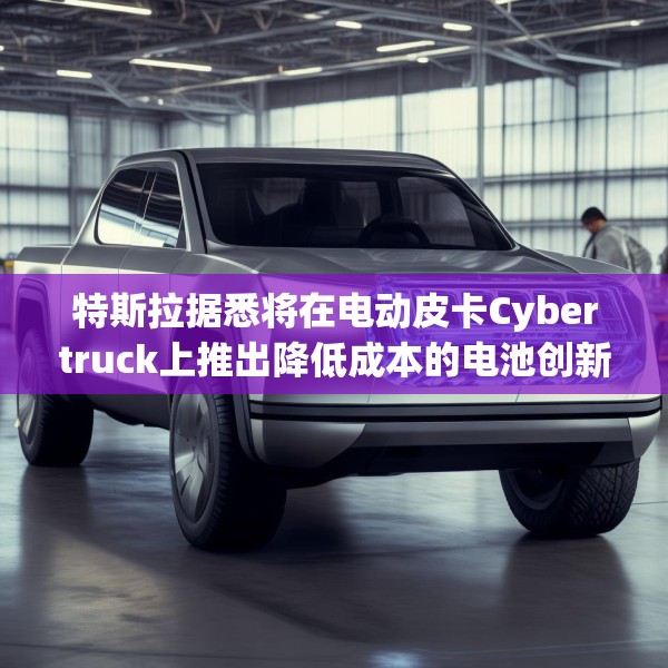 特斯拉据悉将在电动皮卡Cybertruck上推出降低成本的电池创新