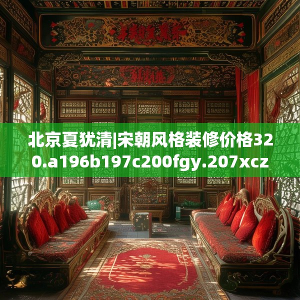 北京夏犹清|宋朝风格装修价格320.a196b197c200fgy.207xczxv