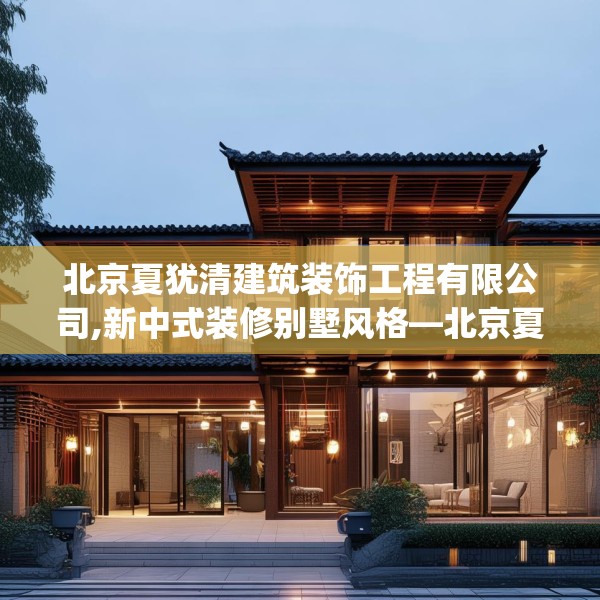 北京夏犹清建筑装饰工程有限公司,新中式装修别墅风格—北京夏犹清建筑装饰工程有限公司305.a181b182c185fgy.192bnbn