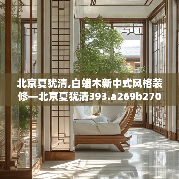 北京夏犹清,白蜡木新中式风格装修—北京夏犹清393.a269b270c273fgy.280fhsg