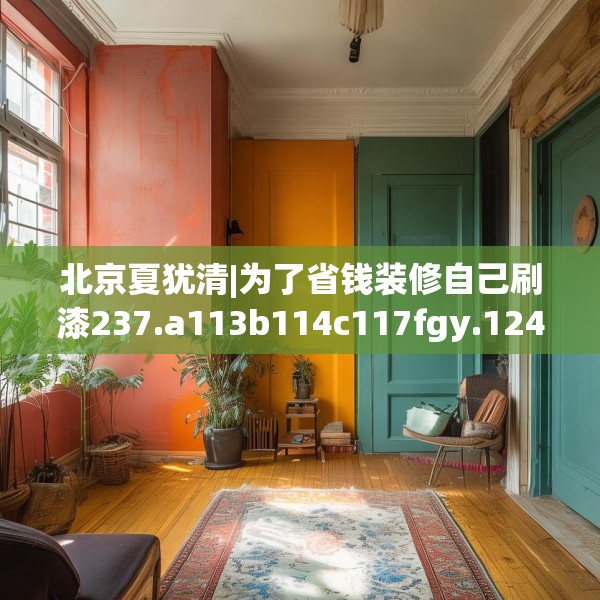 北京夏犹清|为了省钱装修自己刷漆237.a113b114c117fgy.124uyk