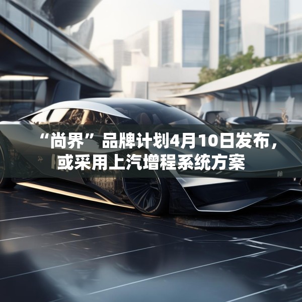 “尚界”品牌计划4月10日发布，或采用上汽增程系统方案