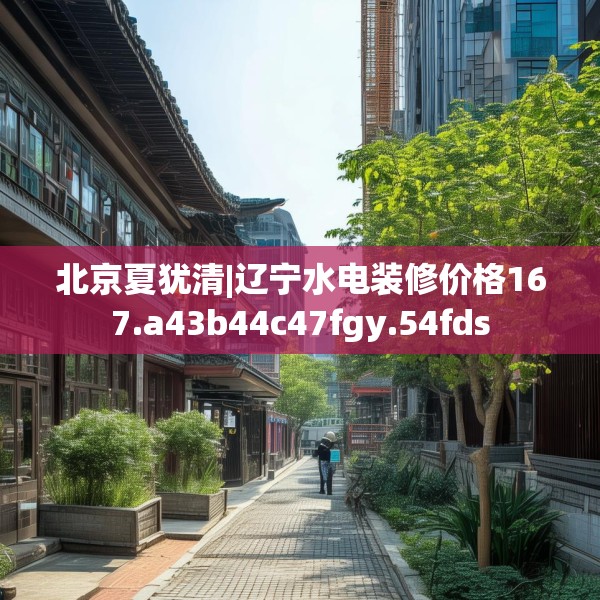 北京夏犹清|辽宁水电装修价格167.a43b44c47fgy.54fds