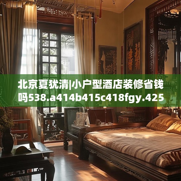 北京夏犹清|小户型酒店装修省钱吗538.a414b415c418fgy.425dewqe