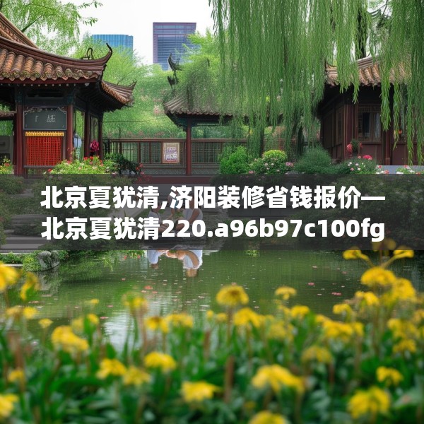 北京夏犹清,济阳装修省钱报价—北京夏犹清220.a96b97c100fgy.107htyj