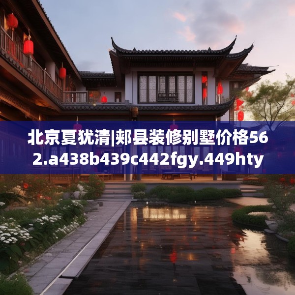北京夏犹清|郏县装修别墅价格562.a438b439c442fgy.449htyj