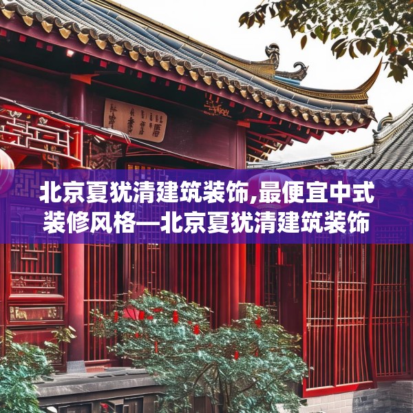 北京夏犹清建筑装饰,最便宜中式装修风格—北京夏犹清建筑装饰138.a14b15c18fgy.25lkjl