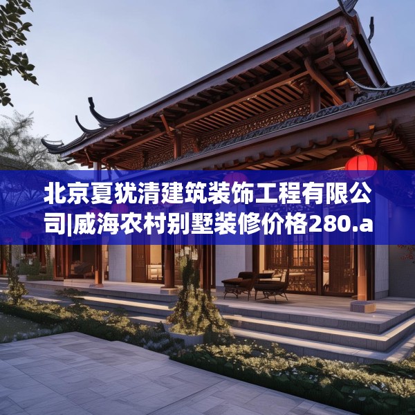 北京夏犹清建筑装饰工程有限公司|威海农村别墅装修价格280.a156b157c160fgy.167sdA