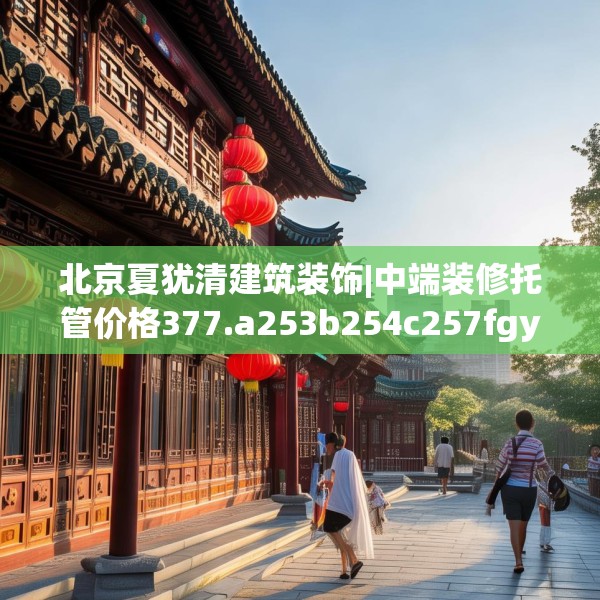 北京夏犹清建筑装饰|中端装修托管价格377.a253b254c257fgy.264bnbn