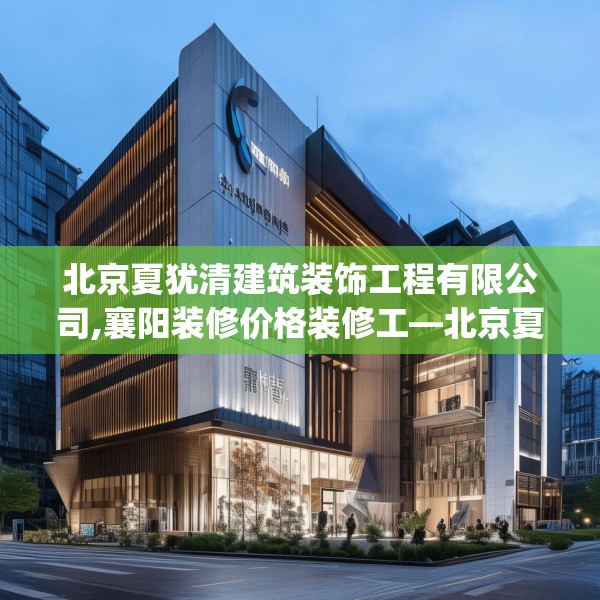 北京夏犹清建筑装饰工程有限公司,襄阳装修价格装修工—北京夏犹清建筑装饰工程有限公司505.a381b382c385fgy.392jhhj
