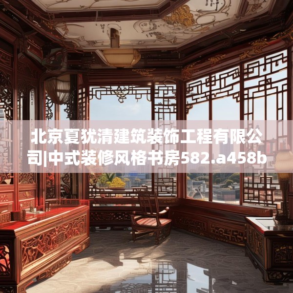 北京夏犹清建筑装饰工程有限公司|中式装修风格书房582.a458b459c462fgy.469dsfds