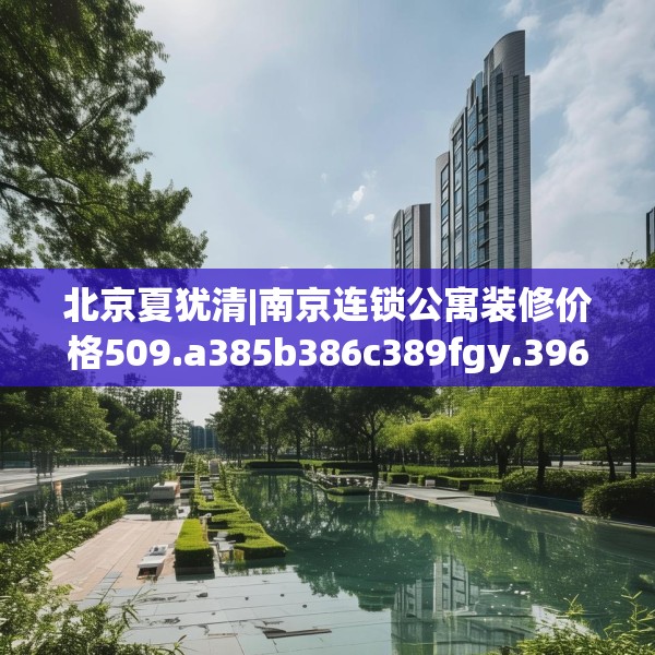 北京夏犹清|南京连锁公寓装修价格509.a385b386c389fgy.396fds