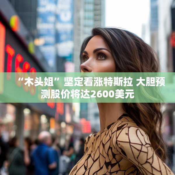 “木头姐”坚定看涨特斯拉 大胆预测股价将达2600美元