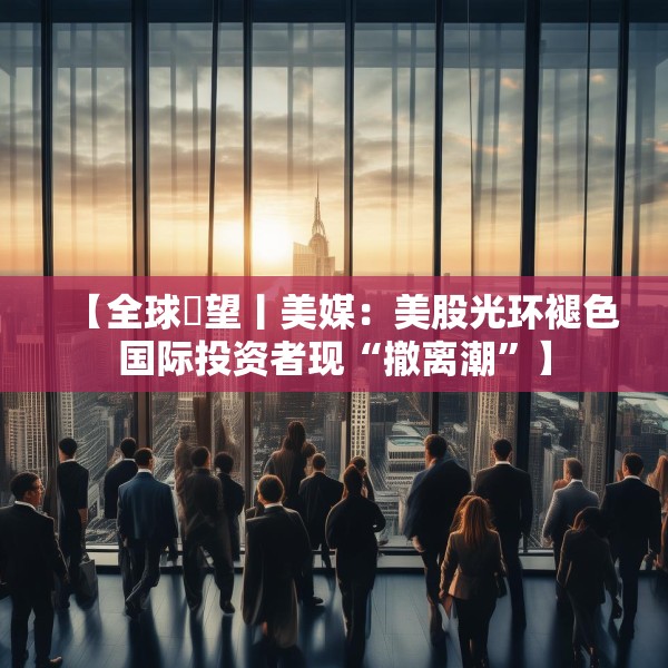 【全球瞭望丨美媒：美股光环褪色国际投资者现“撤离潮”】