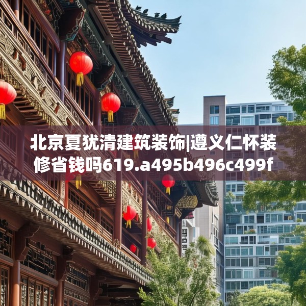 北京夏犹清建筑装饰|遵义仁怀装修省钱吗619.a495b496c499fgy.506fdsfds
