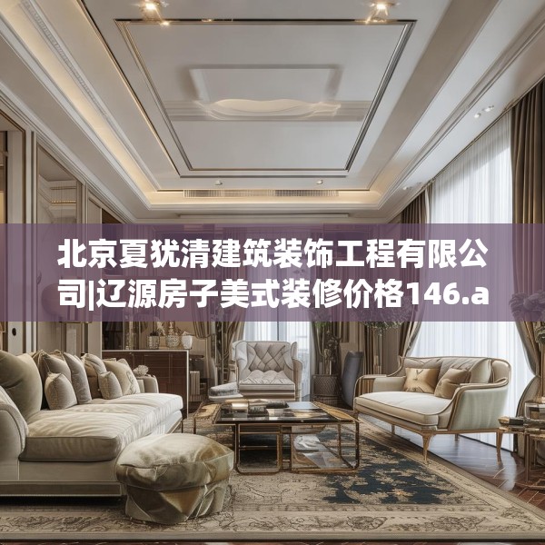 北京夏犹清建筑装饰工程有限公司|辽源房子美式装修价格146.a22b23c26fgy.3376683