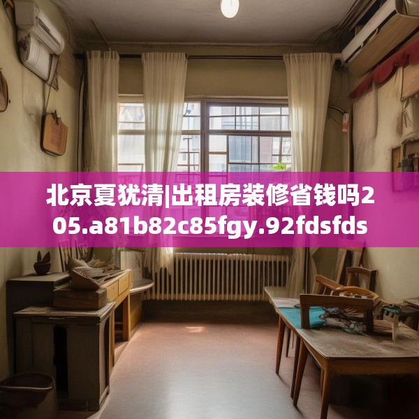 北京夏犹清|出租房装修省钱吗205.a81b82c85fgy.92fdsfds