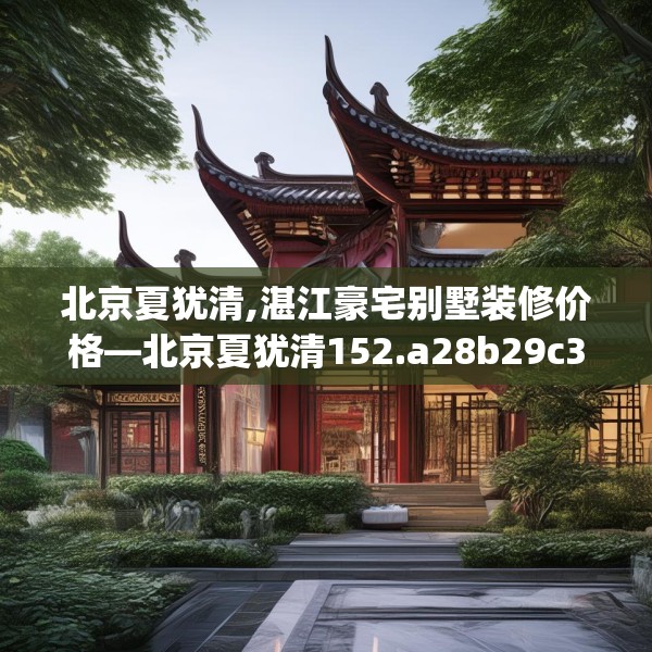 北京夏犹清,湛江豪宅别墅装修价格—北京夏犹清152.a28b29c32fgy.39wew